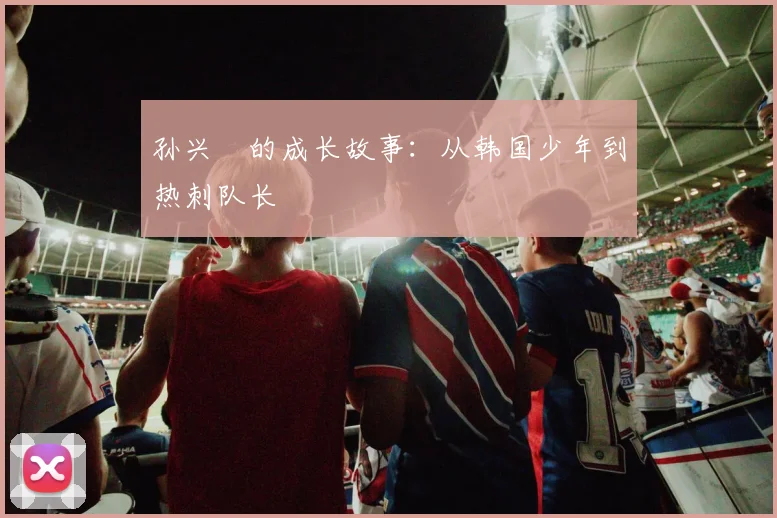 孙兴慜的成长故事:从韩国少年到热刺队长