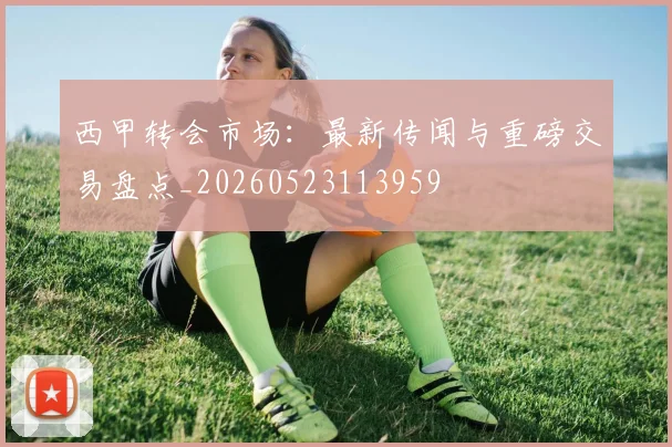 西甲转会市场:最新传闻与重磅交易盘点_20260523113959