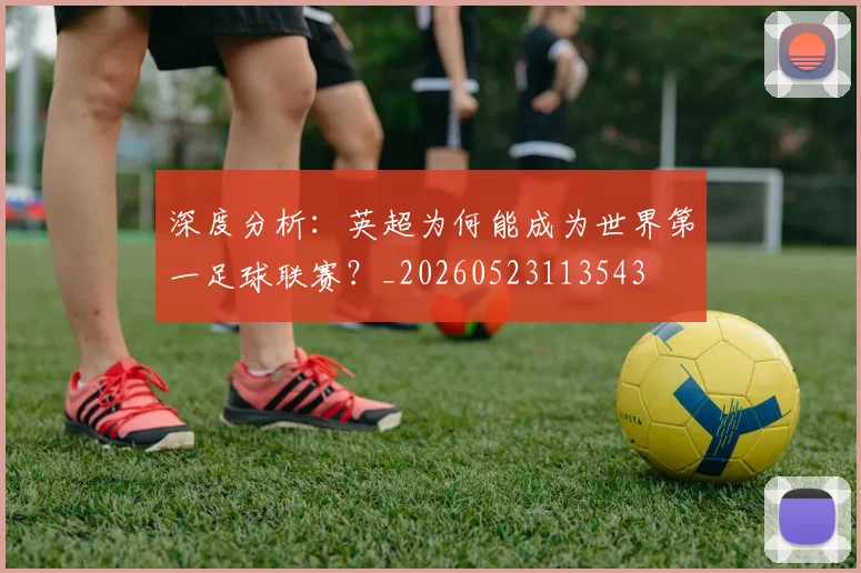 深度分析:英超为何能成为世界第一足球联赛?_20260523113543