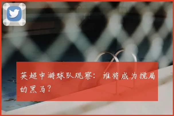 英超中游球队观察:谁将成为搅局的黑马?